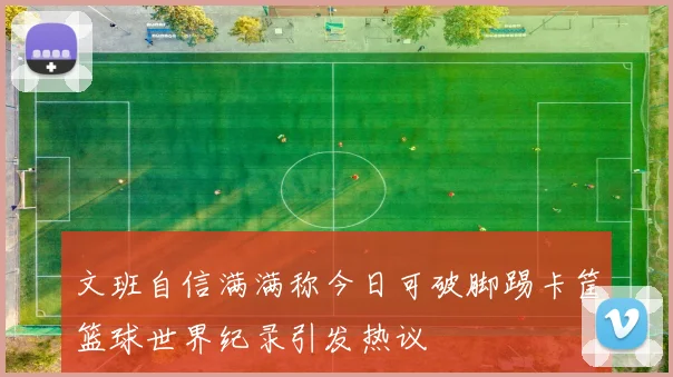 文班自信满满称今日可破脚踢卡筐篮球世界纪录引发热议