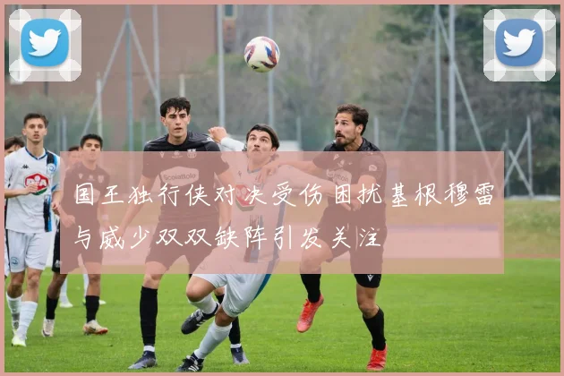 国王独行侠对决受伤困扰基根穆雷与威少双双缺阵引发关注
