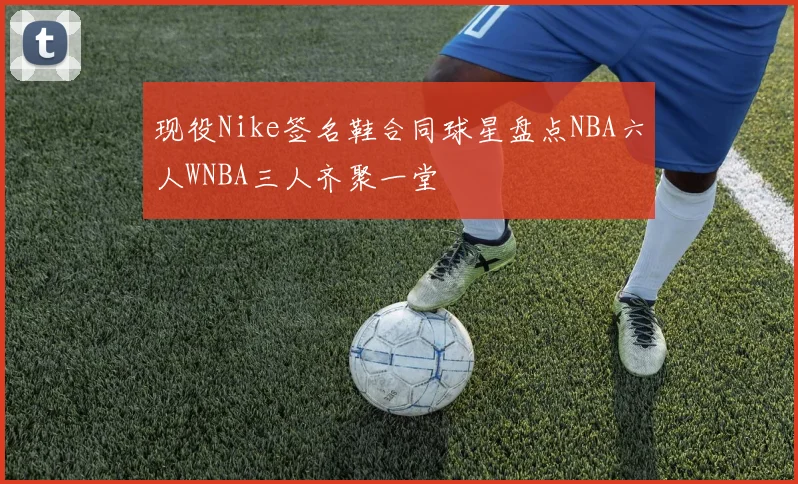 现役Nike签名鞋合同球星盘点NBA六人WNBA三人齐聚一堂