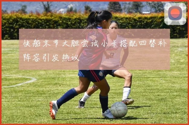 快船末节大胆尝试小卡搭配四替补阵容引发热议