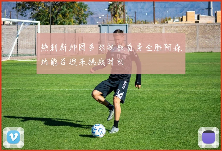 热刺新帅图多尔执教首秀全胜阿森纳能否迎来挑战时刻