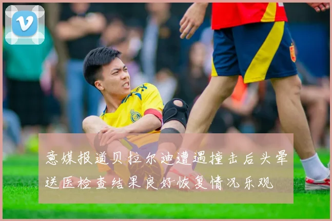 意媒报道贝拉尔迪遭遇撞击后头晕送医检查结果良好恢复情况乐观