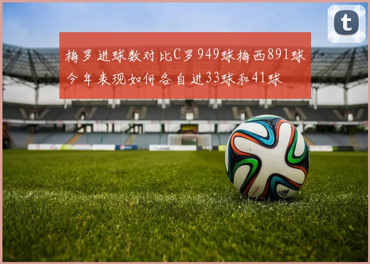 梅罗进球数对比C罗949球梅西891球今年表现如何各自进33球和41球