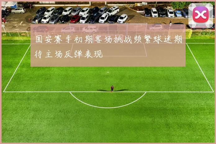 国安赛季初期客场挑战频繁球迷期待主场反弹表现