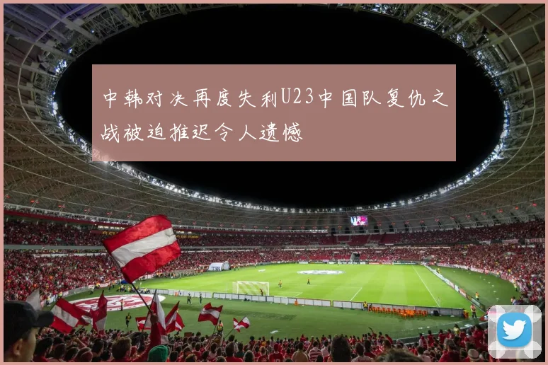 中韩对决再度失利U23中国队复仇之战被迫推迟令人遗憾