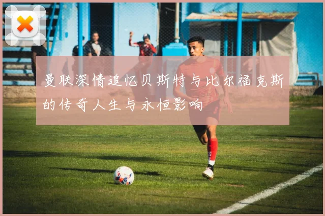 曼联深情追忆贝斯特与比尔福克斯的传奇人生与永恒影响