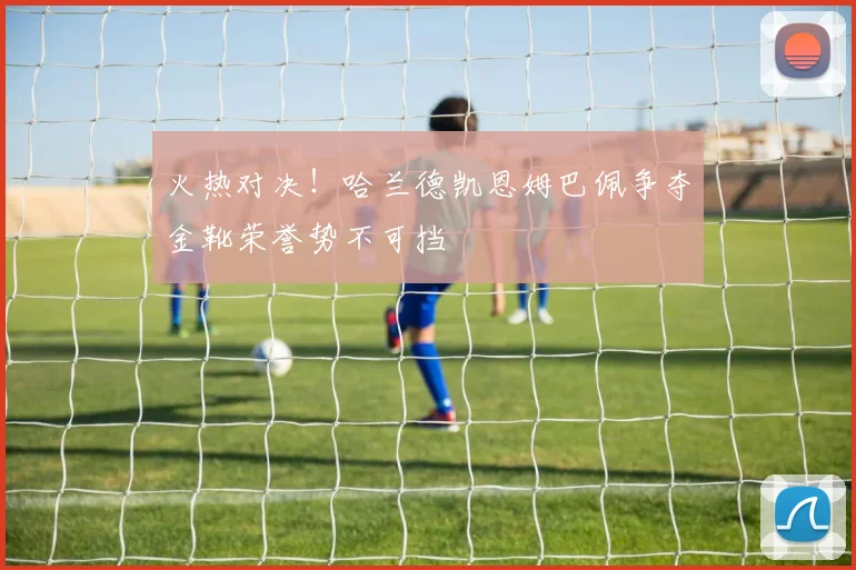 火热对决！哈兰德凯恩姆巴佩争夺金靴荣誉势不可挡