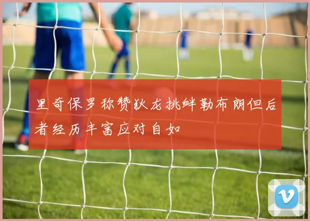 里奇保罗称赞狄龙挑衅勒布朗但后者经历丰富应对自如