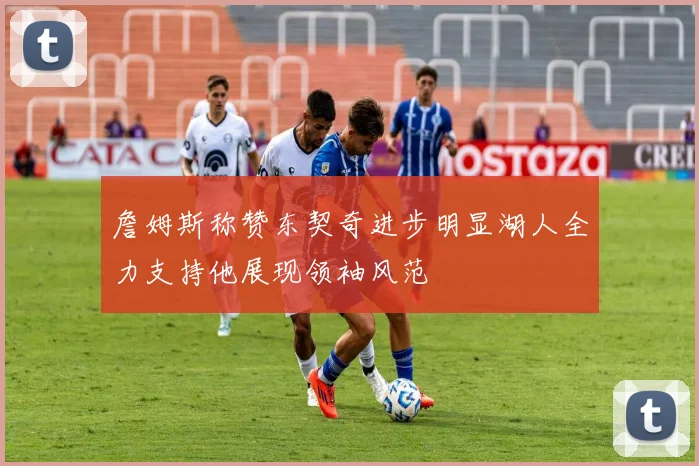 詹姆斯称赞东契奇进步明显湖人全力支持他展现领袖风范