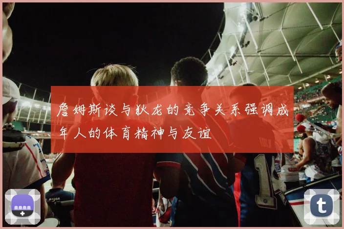 詹姆斯谈与狄龙的竞争关系强调成年人的体育精神与友谊