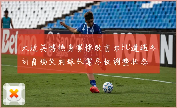 大连英博热身赛惨败首尔FC遭遇冬训首场失利球队需尽快调整状态
