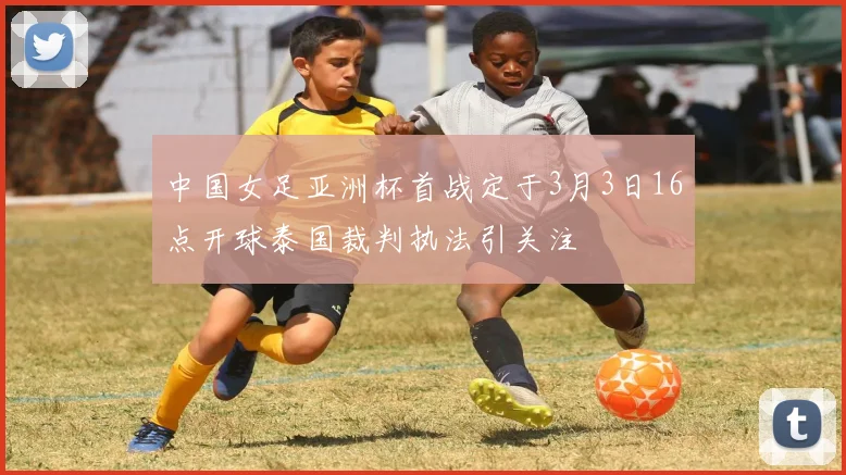 中国女足亚洲杯首战定于3月3日16点开球泰国裁判执法引关注