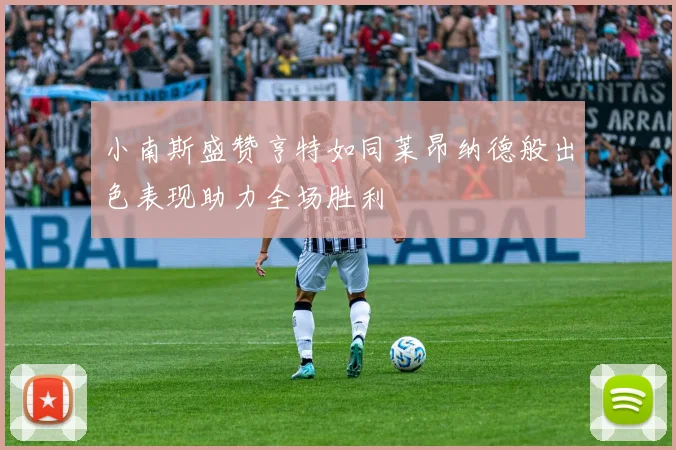 小南斯盛赞亨特如同莱昂纳德般出色表现助力全场胜利