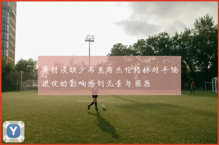 奥特谈缺少布克与杰伦格林对半场进攻的影响感到无奈与困惑