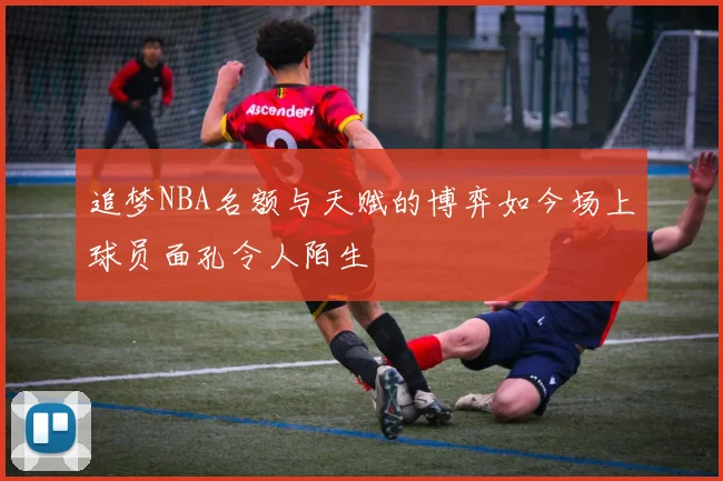 追梦NBA名额与天赋的博弈如今场上球员面孔令人陌生