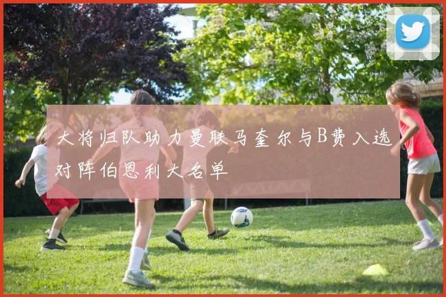 大将归队助力曼联马奎尔与B费入选对阵伯恩利大名单