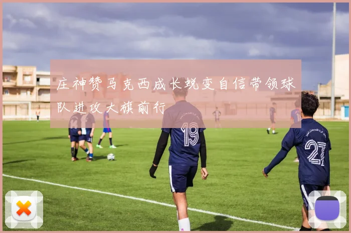 庄神赞马克西成长蜕变自信带领球队进攻大旗前行