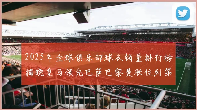 2025年全球俱乐部球衣销量排行榜揭晓皇马领先巴萨巴黎曼联位列第七
