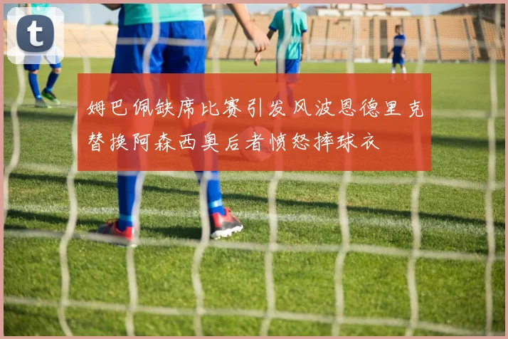 姆巴佩缺席比赛引发风波恩德里克替换阿森西奥后者愤怒摔球衣
