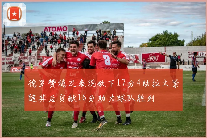德罗赞稳定表现砍下17分4助拉文紧随其后贡献16分助力球队胜利