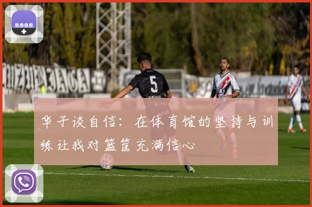 华子谈自信：在体育馆的坚持与训练让我对篮筐充满信心