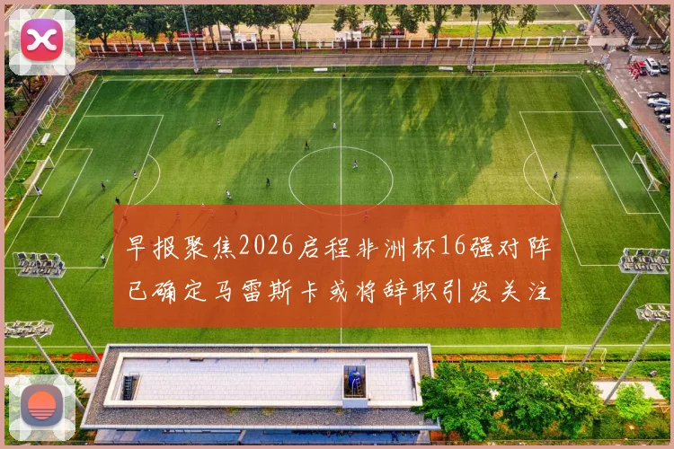 早报聚焦2026启程非洲杯16强对阵已确定马雷斯卡或将辞职引发关注