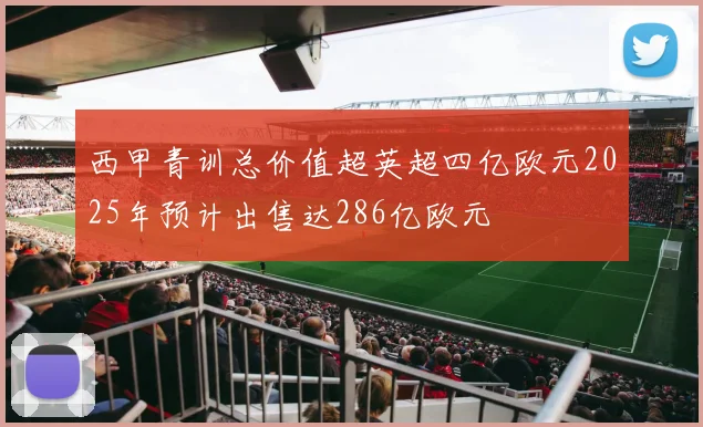 西甲青训总价值超英超四亿欧元2025年预计出售达286亿欧元