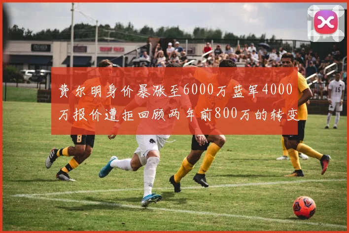 费尔明身价暴涨至6000万蓝军4000万报价遭拒回顾两年前800万的转变