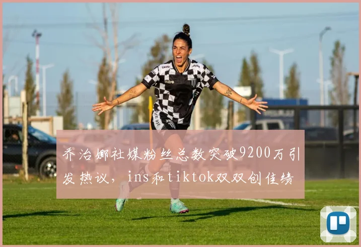 乔治娜社媒粉丝总数突破9200万引发热议，ins和tiktok双双创佳绩