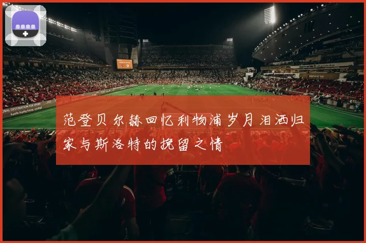 范登贝尔赫回忆利物浦岁月泪洒归家与斯洛特的挽留之情