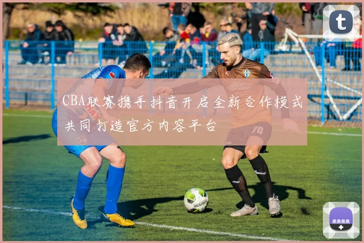 CBA联赛携手抖音开启全新合作模式共同打造官方内容平台