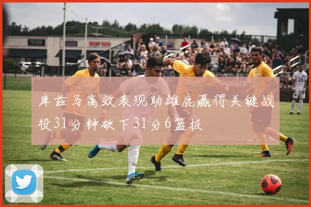 库兹马高效表现助雄鹿赢得关键战役31分钟砍下31分6篮板