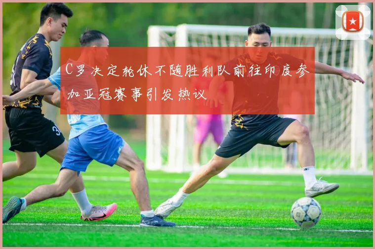 C罗决定轮休不随胜利队前往印度参加亚冠赛事引发热议