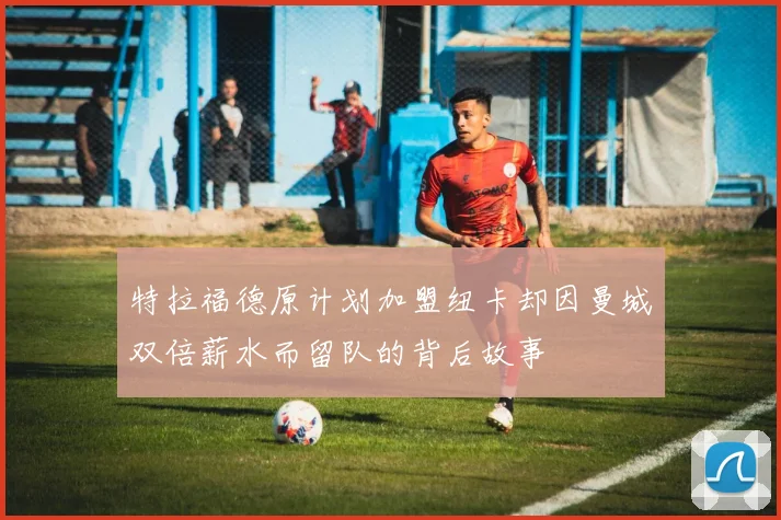 特拉福德原计划加盟纽卡却因曼城双倍薪水而留队的背后故事