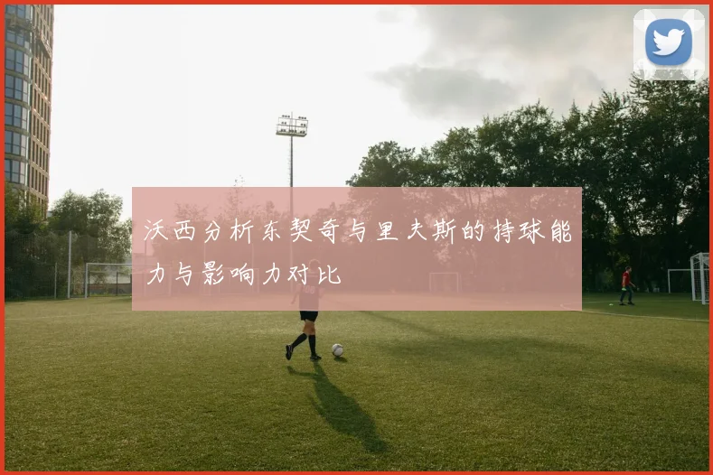 沃西分析东契奇与里夫斯的持球能力与影响力对比