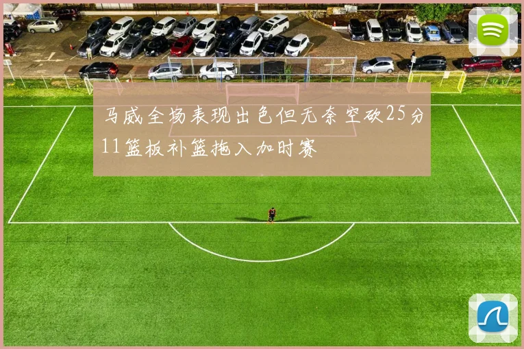 马威全场表现出色但无奈空砍25分11篮板补篮拖入加时赛