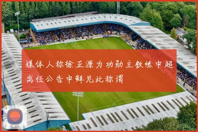 媒体人称徐正源为功勋主教练中超离任公告中鲜见此称谓