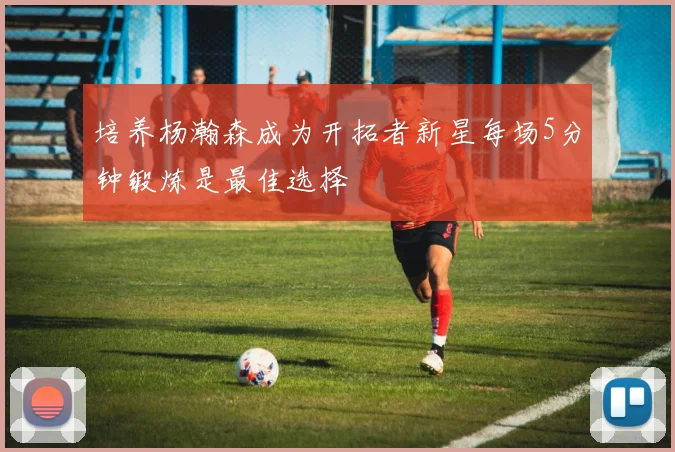 培养杨瀚森成为开拓者新星每场5分钟锻炼是最佳选择