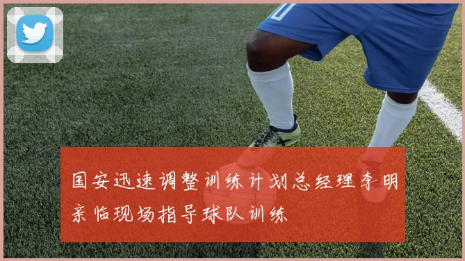 国安迅速调整训练计划总经理李明亲临现场指导球队训练